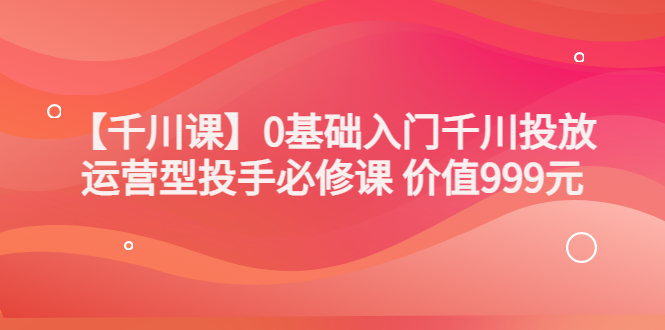 【副业项目3750期】交个朋友千川课：0基础入门千川投放，运营型投手必修课-副业帮