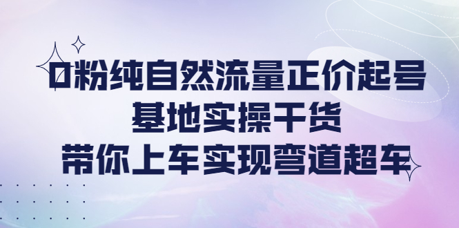 【副业项目4381期】0粉纯自然流量正价起号基地实操干货，带你上车实现弯道超车-副业帮