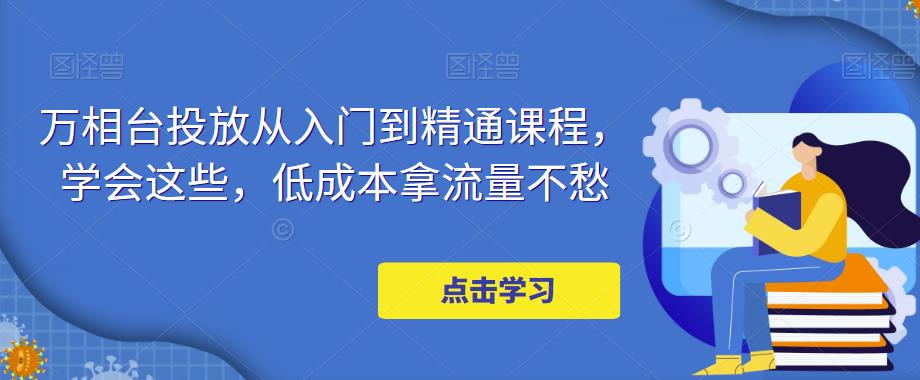 【副业项目5117期】万相台投放·新手到精通课程，学会这些，低成本拿流量不愁-副业帮