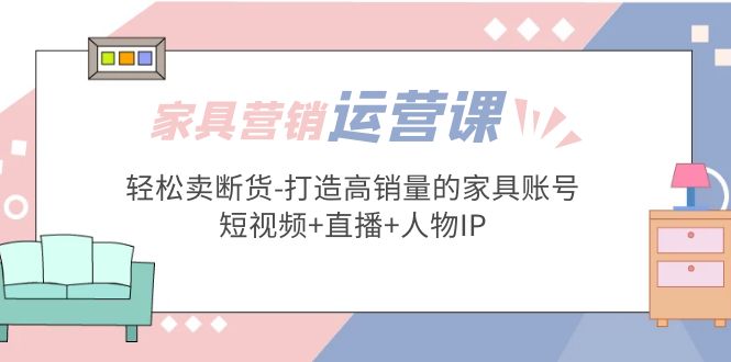 【副业项目5254期】家具营销·运营实战 轻松卖断货-打造高销量的家具账号(短视频+直播+人物IP)-副业帮