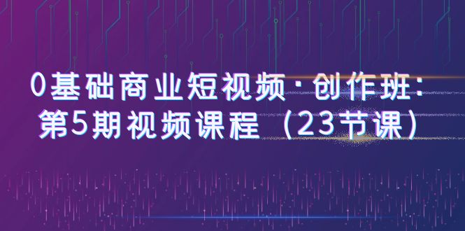 【副业项目6157期】0基础商业短视频·创作班：第5期视频课程（23节课）-副业帮