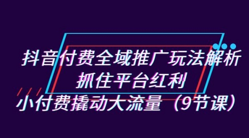 【副业项目7305期】抖音付费全域推广玩法解析：抓住平台红利，小付费撬动大流量（9节课）-副业帮