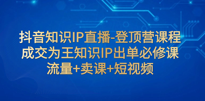 【副业项目8034期】抖音知识IP直播-登顶营课程：成交为王知识IP出单必修课 流量+卖课+短视频-副业帮