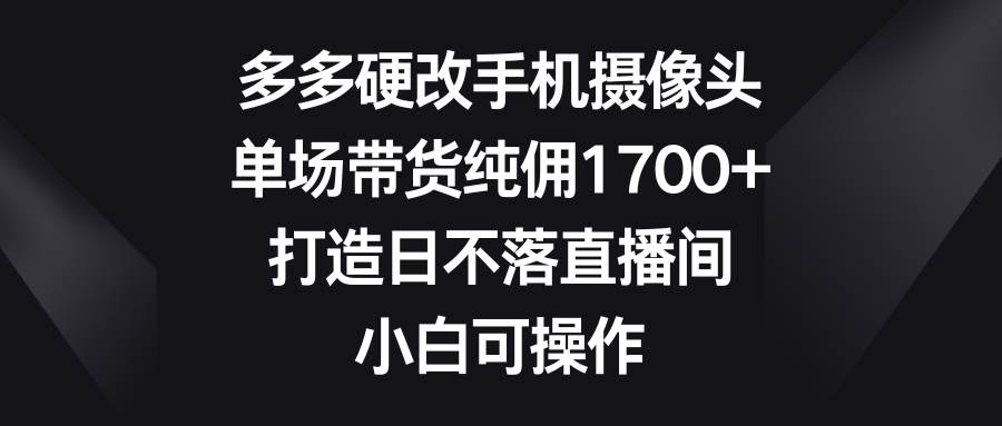 多多硬改手机摄像头，单场带货纯佣1700+，打造日不落直播间，小白可操作-副业帮