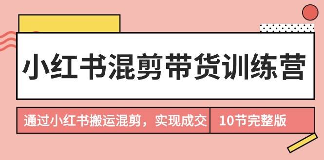 小红书混剪带货训练营，通过小红书搬运混剪，实现成交（10节课完结版）-副业帮