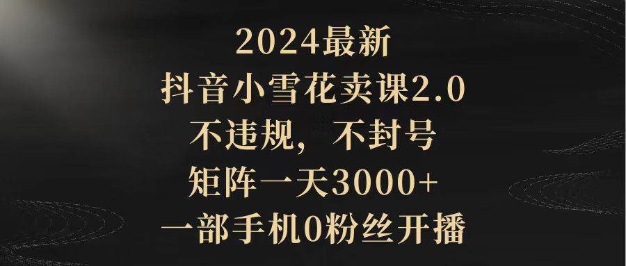 2024最新抖音小雪花卖课2.0 不违规 不封号 矩阵一天3000+一部手机0粉丝开播-副业帮