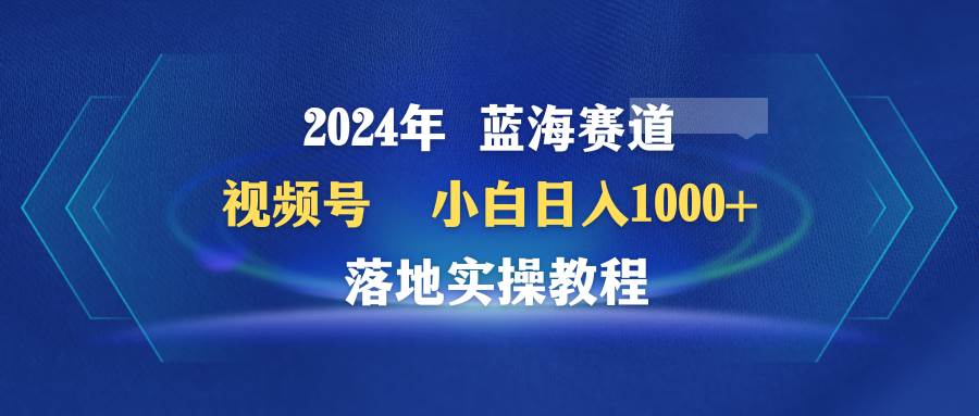 2024年蓝海赛道 视频号  小白日入1000+ 落地实操教程-副业帮