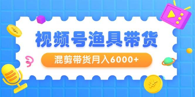 视频号渔具带货，混剪带货月入6000+，起号剪辑选品带货-副业帮