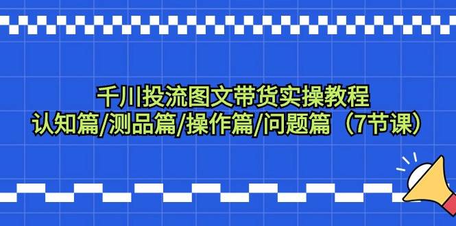 千川投流图文带货实操教程：认知篇/测品篇/操作篇/问题篇（7节课）-副业帮