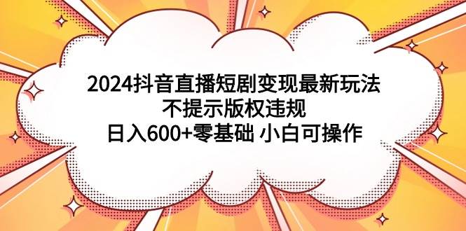 2024抖音直播短剧变现最新玩法，不提示版权违规 日入600+零基础 小白可操作-副业帮