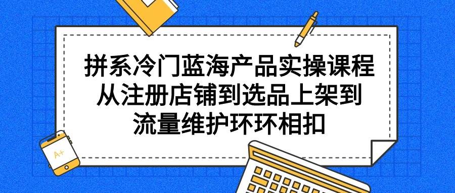 拼系冷门蓝海产品实操课程，从注册店铺到选品上架到流量维护环环相扣-副业帮