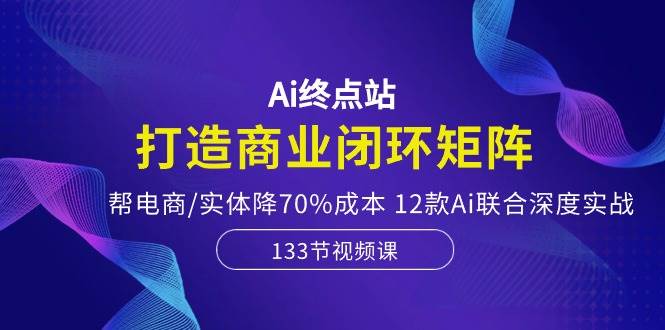 Ai终点站，打造商业闭环矩阵，帮电商/实体降70%成本，12款Ai联合深度实战-副业帮