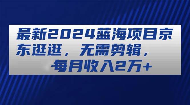 最新2024蓝海项目京东逛逛，无需剪辑，每月收入2万+-副业帮