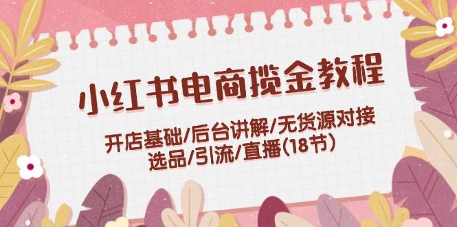 小红书电商揽金教程：开店基础/后台讲解/无货源对接/选品/引流/直播(18节)-副业帮